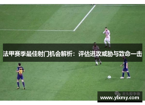 法甲赛季最佳射门机会解析：评估进攻威胁与致命一击