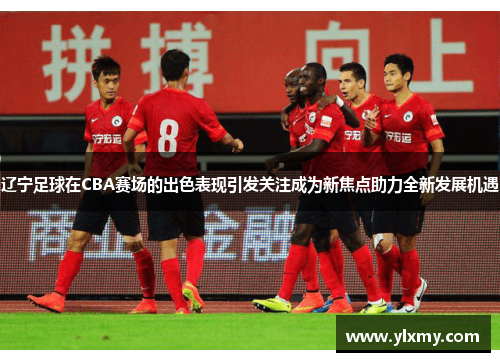 辽宁足球在CBA赛场的出色表现引发关注成为新焦点助力全新发展机遇