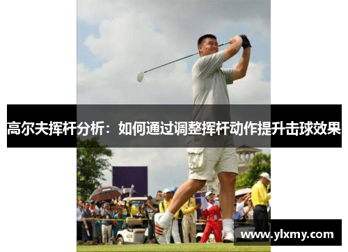 高尔夫挥杆分析：如何通过调整挥杆动作提升击球效果